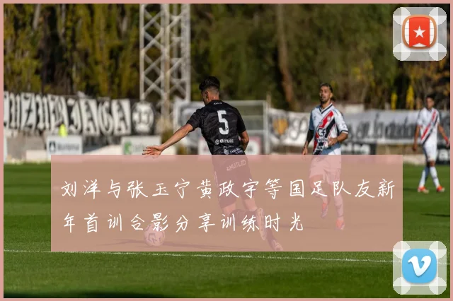 刘洋与张玉宁黄政宇等国足队友新年首训合影分享训练时光