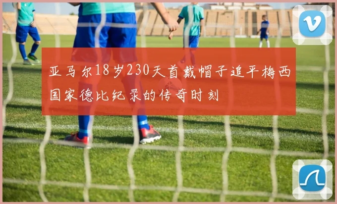 亚马尔18岁230天首戴帽子追平梅西国家德比纪录的传奇时刻