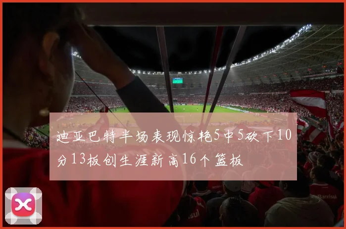 迪亚巴特半场表现惊艳5中5砍下10分13板创生涯新高16个篮板