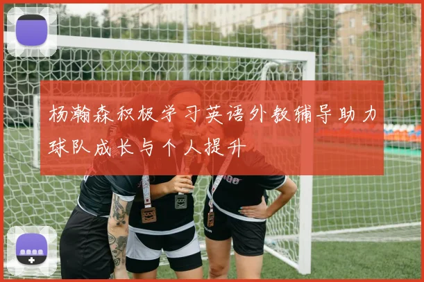 杨瀚森积极学习英语外教辅导助力球队成长与个人提升