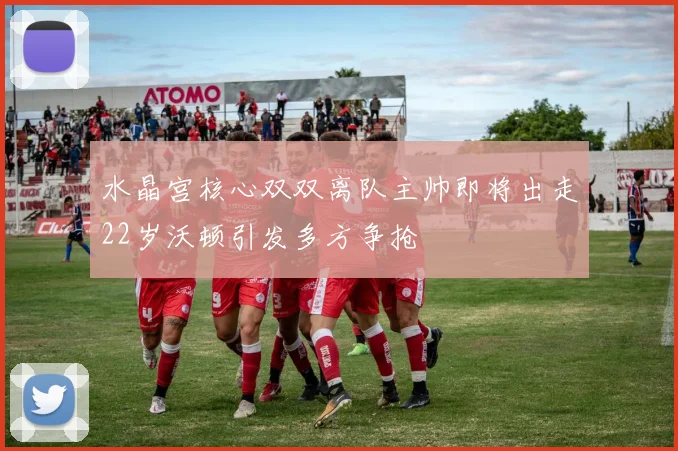 水晶宫核心双双离队主帅即将出走22岁沃顿引发多方争抢