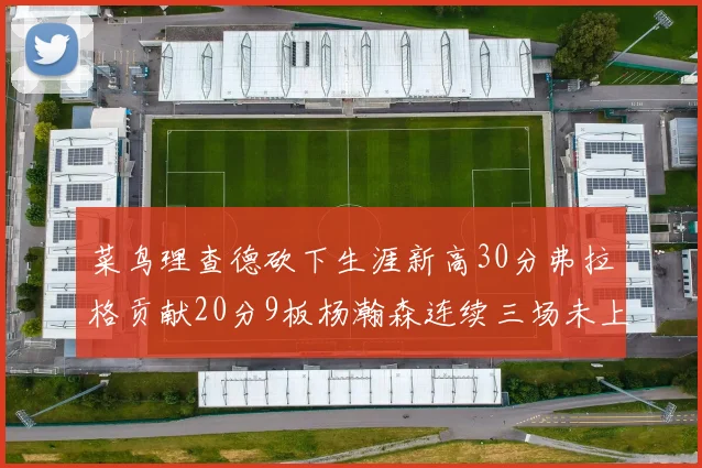 菜鸟理查德砍下生涯新高30分弗拉格贡献20分9板杨瀚森连续三场未上场