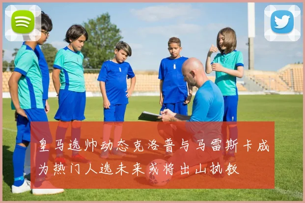 皇马选帅动态克洛普与马雷斯卡成为热门人选未来或将出山执教