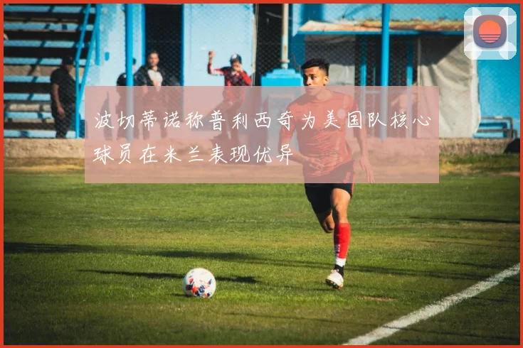 波切蒂诺称普利西奇为美国队核心球员在米兰表现优异