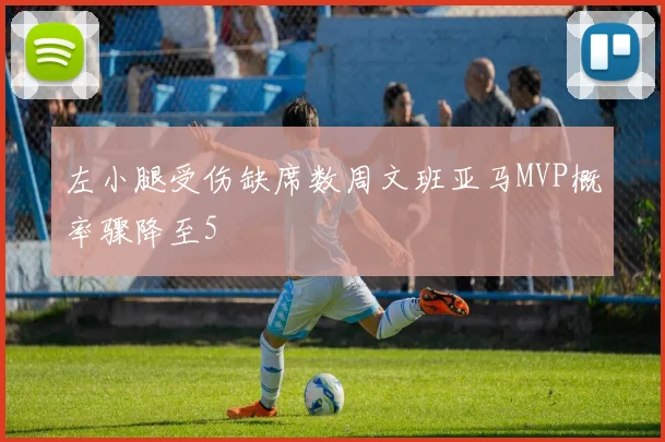 左小腿受伤缺席数周文班亚马MVP概率骤降至5