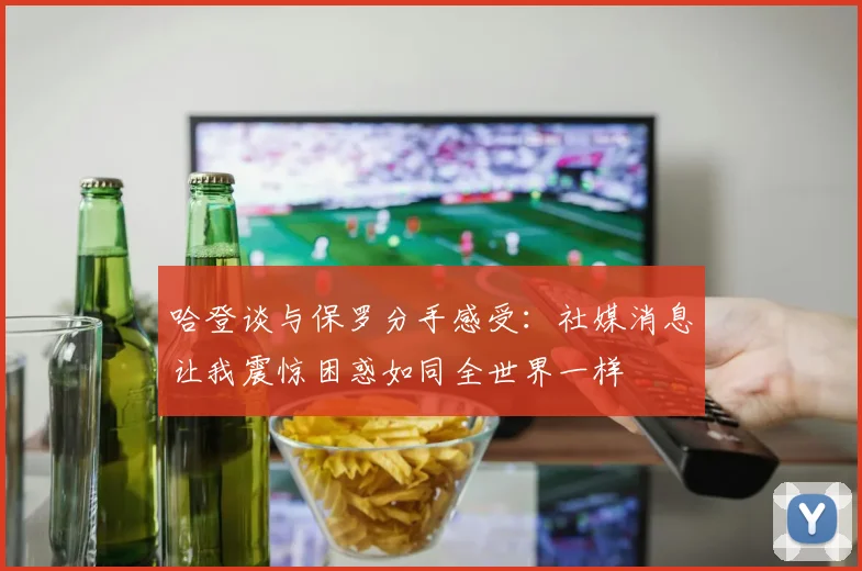 哈登谈与保罗分手感受：社媒消息让我震惊困惑如同全世界一样