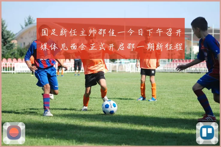 国足新任主帅邵佳一今日下午召开媒体见面会正式开启邵一期新征程