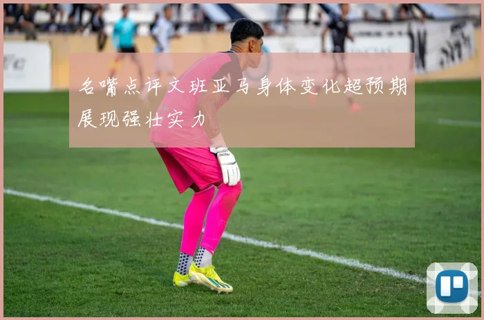 名嘴点评文班亚马身体变化超预期展现强壮实力