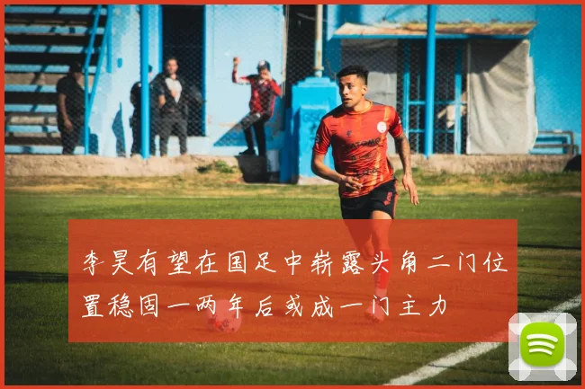 李昊有望在国足中崭露头角二门位置稳固一两年后或成一门主力