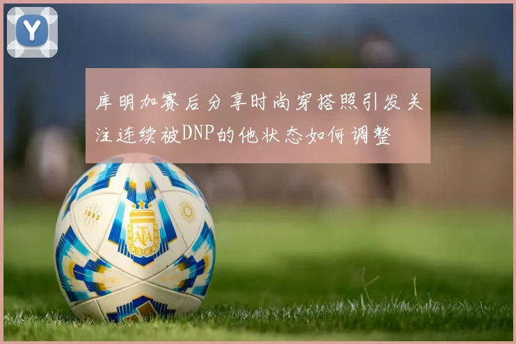 库明加赛后分享时尚穿搭照引发关注连续被DNP的他状态如何调整