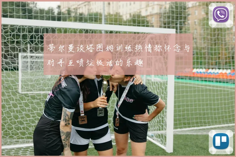 蒂尔曼谈塔图姆训练热情称怀念与对手互喷垃圾话的乐趣