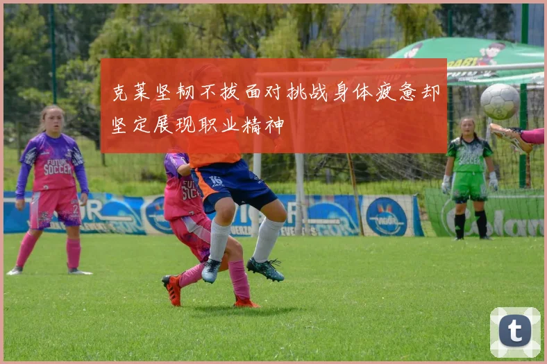 克莱坚韧不拔面对挑战身体疲惫却坚定展现职业精神