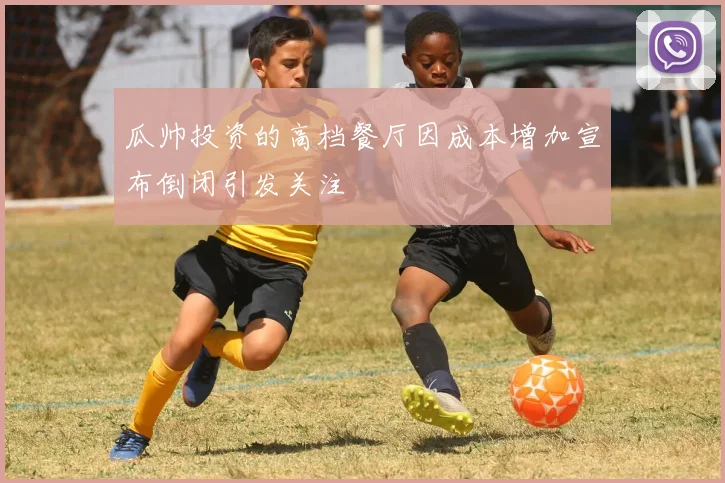 瓜帅投资的高档餐厅因成本增加宣布倒闭引发关注