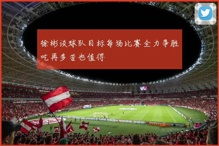 徐彬谈球队目标每场比赛全力争胜吃再多苦也值得