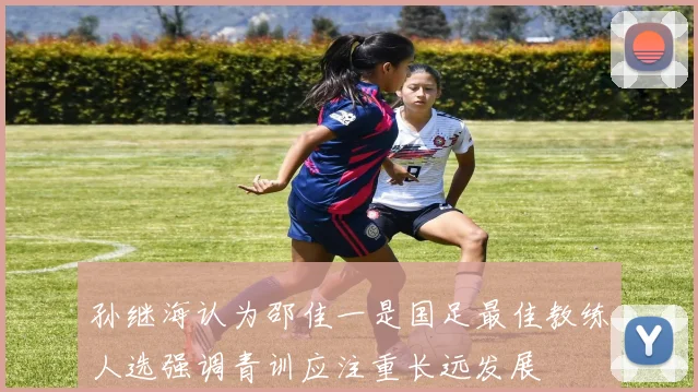 孙继海认为邵佳一是国足最佳教练人选强调青训应注重长远发展