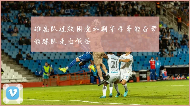 雄鹿队连败困境加剧字母哥能否带领球队走出低谷