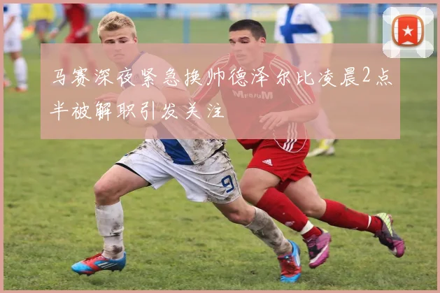 马赛深夜紧急换帅德泽尔比凌晨2点半被解职引发关注