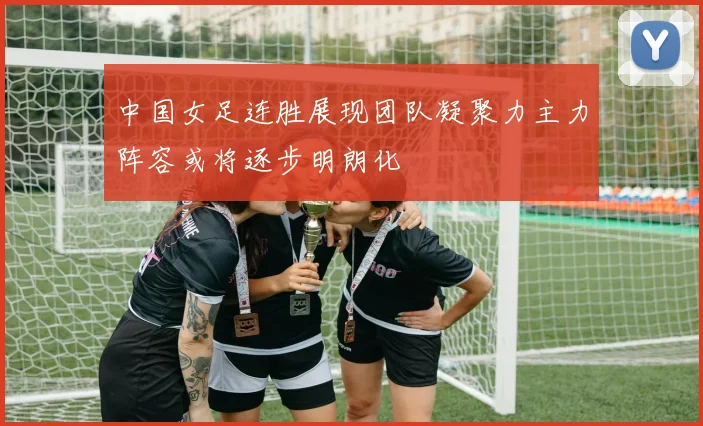 中国女足连胜展现团队凝聚力主力阵容或将逐步明朗化